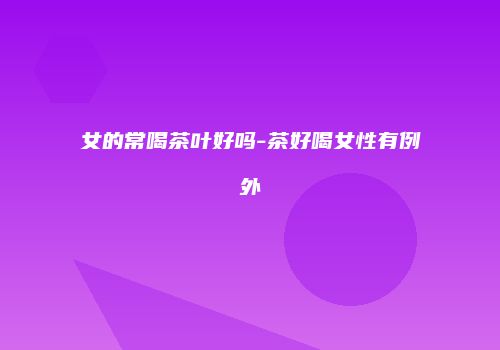 女的常喝茶叶好吗-茶好喝女性有例外