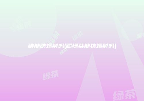 碘能防辐射吗(喝绿茶能抗辐射吗)