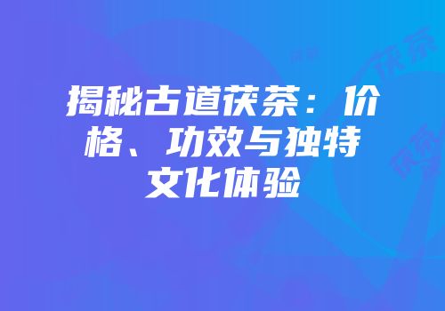揭秘古道茯茶：价格、功效与独特文化体验