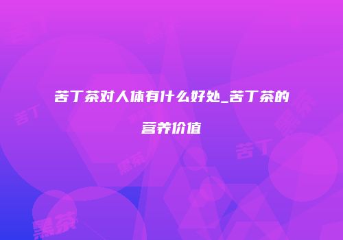 苦丁茶对人体有什么好处_苦丁茶的营养价值