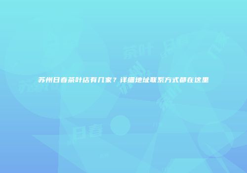 苏州日春茶叶店有几家？详细地址联系方式都在这里