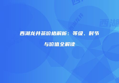 西湖龙井茶价格解析：等级、时节与价值全解读