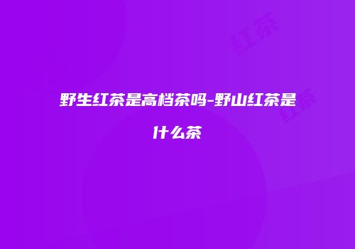 野生红茶是高档茶吗-野山红茶是什么茶