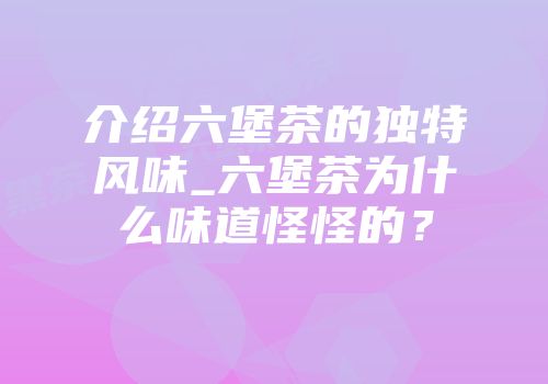 介绍六堡茶的独特风味_六堡茶为什么味道怪怪的？