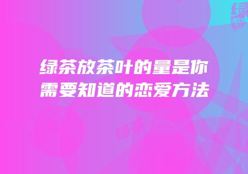 绿茶放茶叶的量是你需要知道的恋爱方法