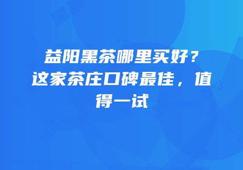 益阳黑茶哪里买好？这家茶庄口碑最佳，值得一试