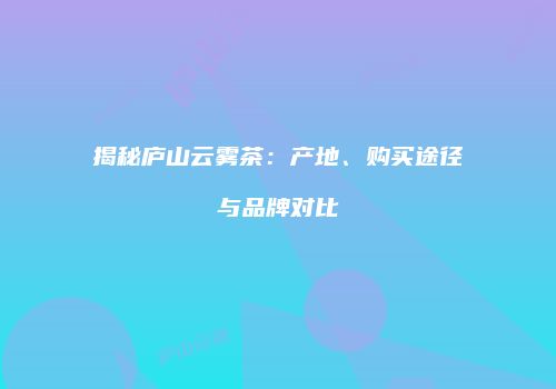 揭秘庐山云雾茶：产地、购买途径与品牌对比