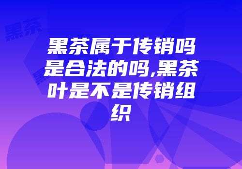 黑茶属于传销吗是合法的吗,黑茶叶是不是传销组织