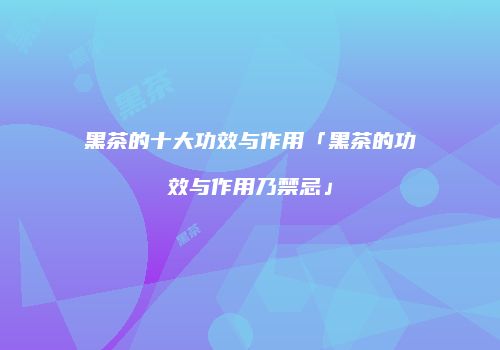 黑茶的十大功效与作用「黑茶的功效与作用乃禁忌」