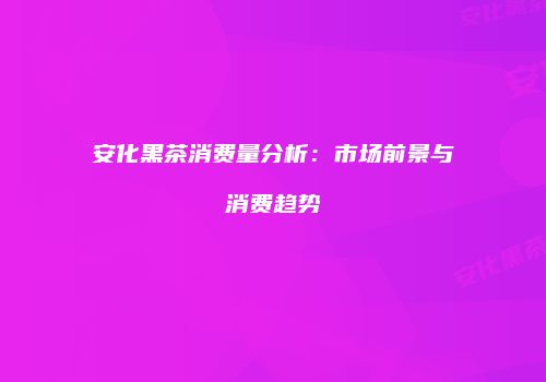 安化黑茶消费量分析：市场前景与消费趋势