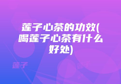 莲子心茶的功效(喝莲子心茶有什么好处)
