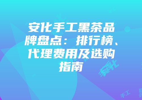 安化手工黑茶品牌盘点：排行榜、代理费用及选购指南