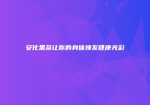 安化黑茶让你的身体焕发健康光彩