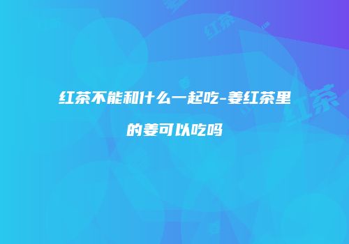 红茶不能和什么一起吃-姜红茶里的姜可以吃吗