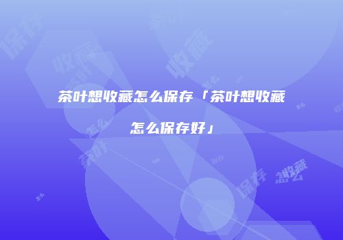 茶叶想收藏怎么保存「茶叶想收藏怎么保存好」