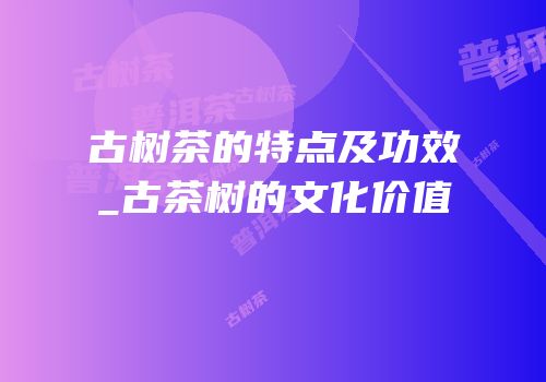 古树茶的特点及功效_古茶树的文化价值