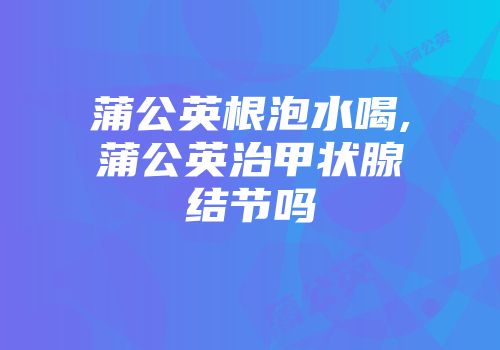 蒲公英根泡水喝,蒲公英治甲状腺结节吗