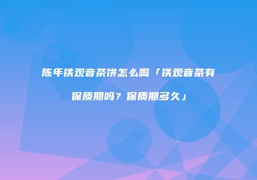 陈年铁观音茶饼怎么喝「铁观音茶有保质期吗？保质期多久」