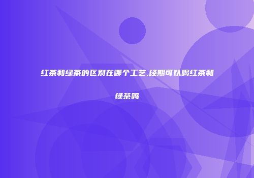 红茶和绿茶的区别在哪个工艺,经期可以喝红茶和绿茶吗
