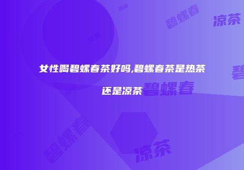 女性喝碧螺春茶好吗,碧螺春茶是热茶还是凉茶