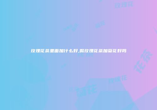 玫瑰花茶里面加什么好,喝玫瑰花茶加菊花好吗
