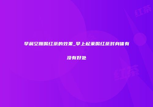 早晨空腹喝红茶的效果_早上起来喝红茶对身体有没有好处