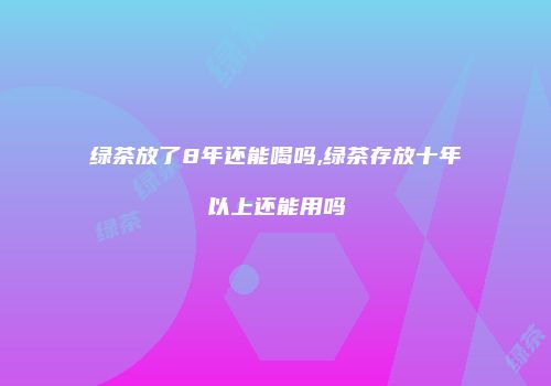 绿茶放了8年还能喝吗,绿茶存放十年以上还能用吗