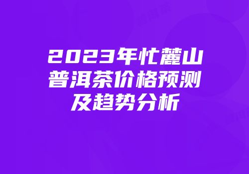 2023年忙麓山普洱茶价格预测及趋势分析
