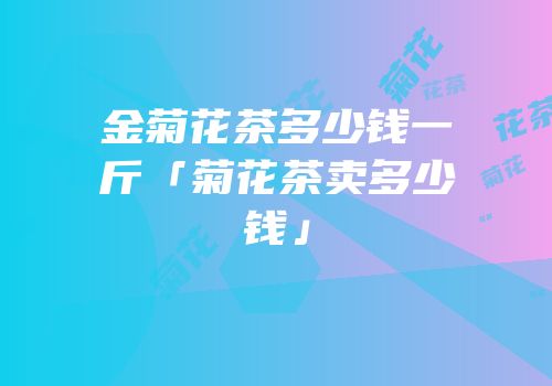 金菊花茶多少钱一斤「菊花茶卖多少钱」