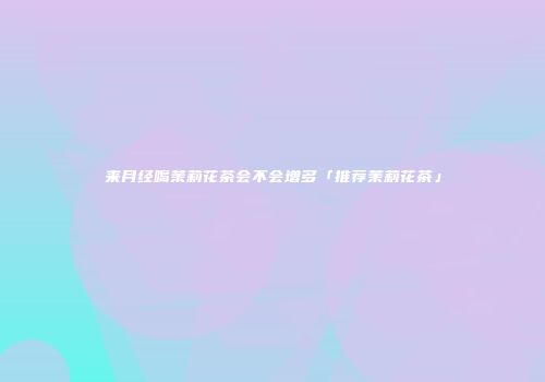 来月经喝茉莉花茶会不会增多「推荐茉莉花茶」