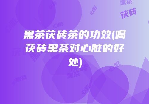 黑茶茯砖茶的功效(喝茯砖黑茶对心脏的好处)