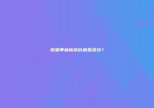 凤凰单枞新茶价格是多少？