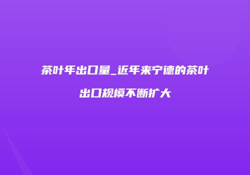茶叶年出口量_近年来宁德的茶叶出口规模不断扩大