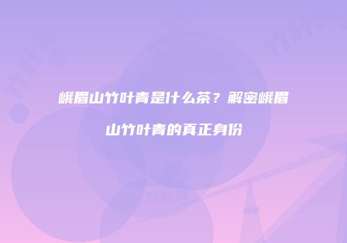 峨眉山竹叶青是什么茶？解密峨眉山竹叶青的真正身份