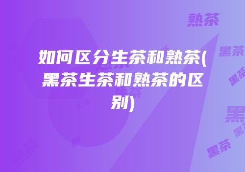 如何区分生茶和熟茶(黑茶生茶和熟茶的区别)