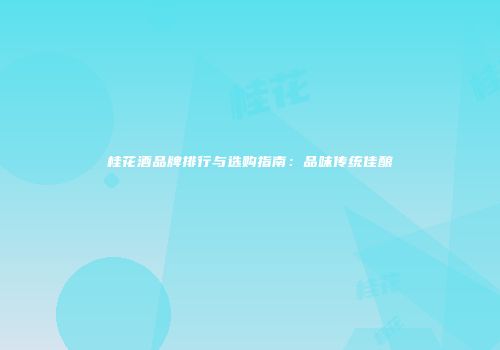 桂花酒品牌排行与选购指南：品味传统佳酿