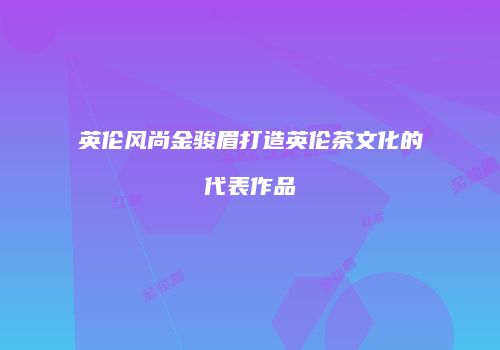 英伦风尚金骏眉打造英伦茶文化的代表作品