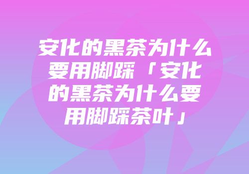 安化的黑茶为什么要用脚踩「安化的黑茶为什么要用脚踩茶叶」
