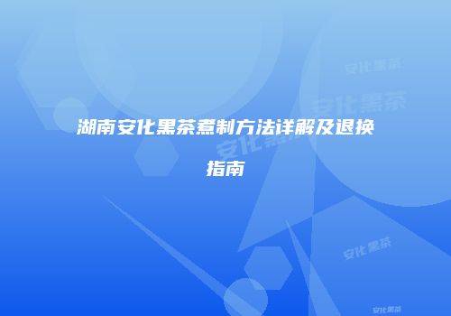 湖南安化黑茶煮制方法详解及退换指南