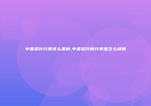 中国茶叶分类这么来的,中国茶叶的分类是怎么样的