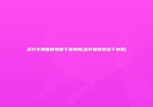 茶叶专用保鲜剂是干燥剂吗(茶叶保鲜剂溶于水吗)