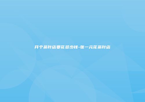 开个茶叶店要花多少钱-张一元花茶叶店