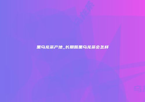 黑乌龙茶产地_长期喝黑乌龙茶会怎样