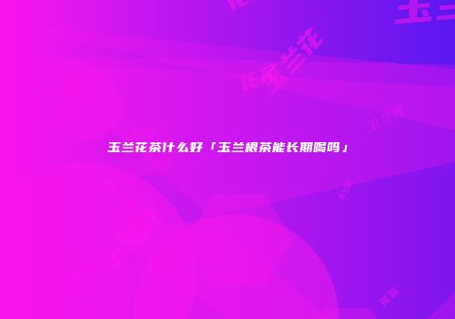 玉兰花茶什么好「玉兰根茶能长期喝吗」