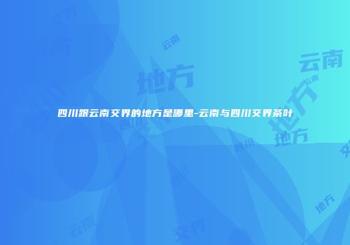 四川跟云南交界的地方是哪里-云南与四川交界茶叶