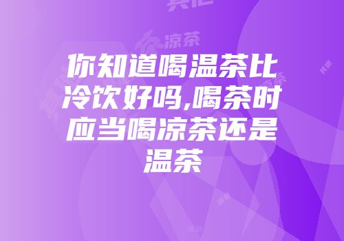 你知道喝温茶比冷饮好吗,喝茶时应当喝凉茶还是温茶
