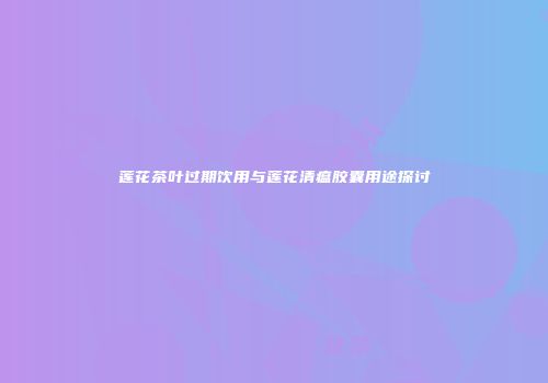 莲花茶叶过期饮用与莲花清瘟胶囊用途探讨