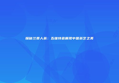 探秘兰贵人茶：五维特色展现中国茶艺之美