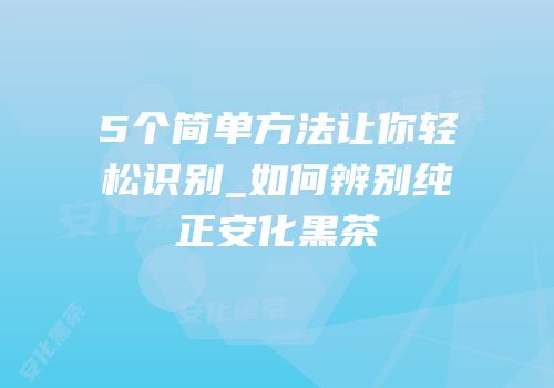 5个简单方法让你轻松识别_如何辨别纯正安化黑茶