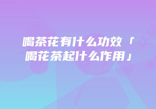 喝茶花有什么功效「喝花茶起什么作用」